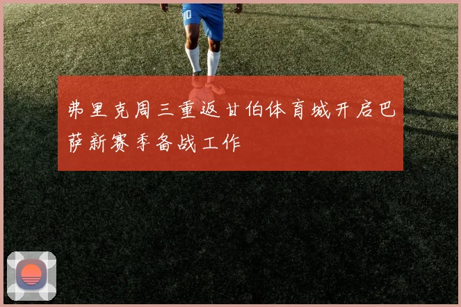 弗里克周三重返甘伯体育城开启巴萨新赛季备战工作