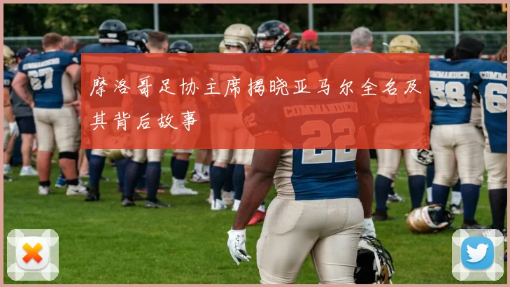 摩洛哥足协主席揭晓亚马尔全名及其背后故事