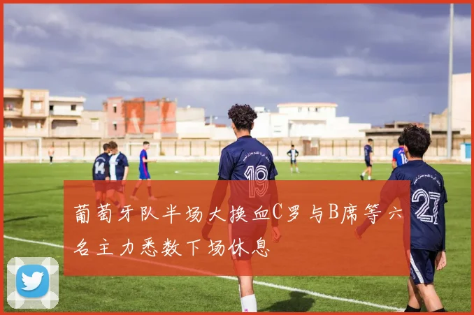 葡萄牙队半场大换血C罗与B席等六名主力悉数下场休息