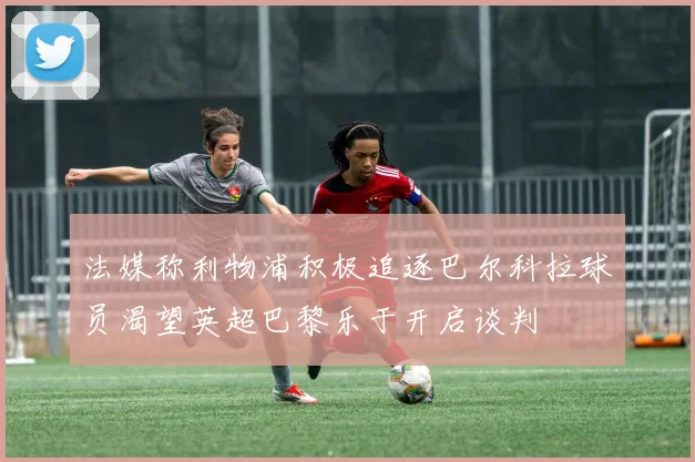 法媒称利物浦积极追逐巴尔科拉球员渴望英超巴黎乐于开启谈判