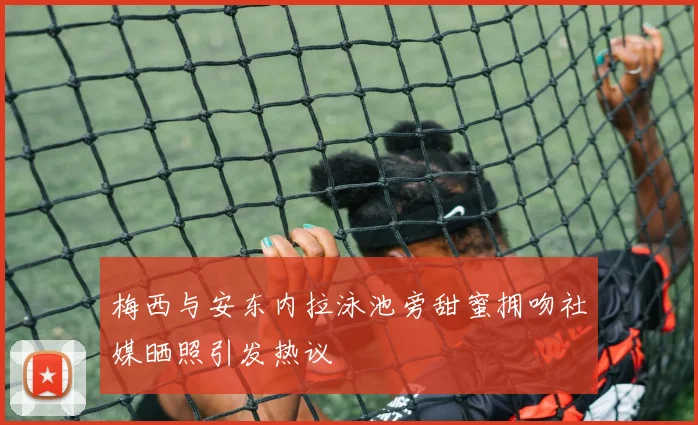 梅西与安东内拉泳池旁甜蜜拥吻社媒晒照引发热议
