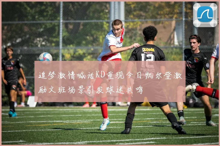 追梦激情喊话KD重现今日凯尔登激励文班场景引发球迷共鸣