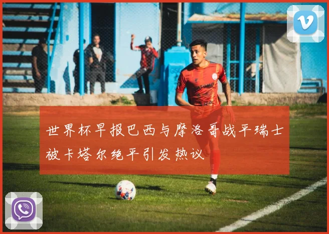 世界杯早报巴西与摩洛哥战平瑞士被卡塔尔绝平引发热议