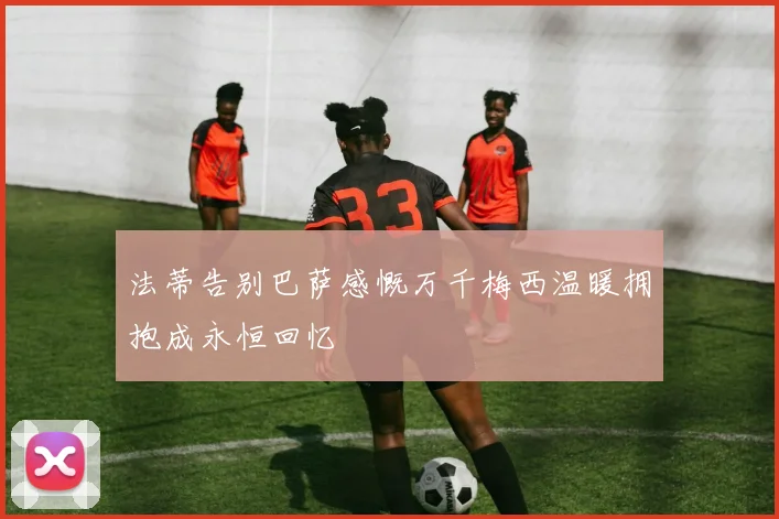 法蒂告别巴萨感慨万千梅西温暖拥抱成永恒回忆