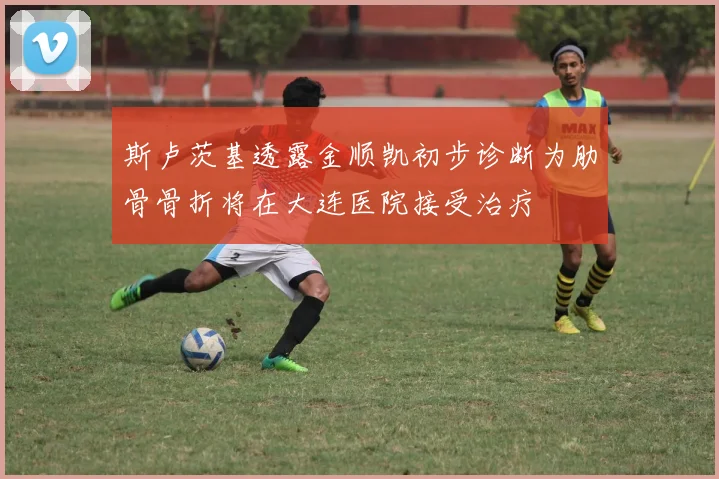 斯卢茨基透露金顺凯初步诊断为肋骨骨折将在大连医院接受治疗