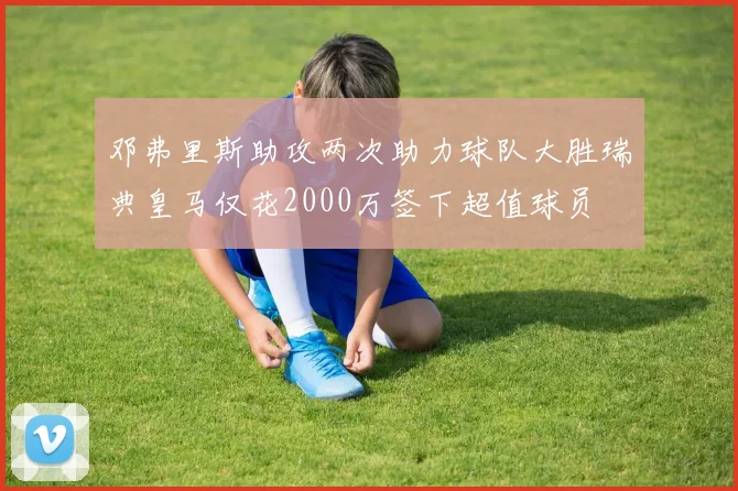 邓弗里斯助攻两次助力球队大胜瑞典皇马仅花2000万签下超值球员