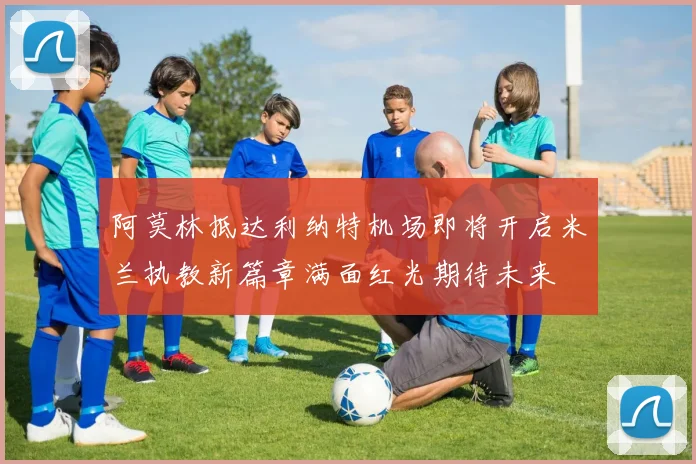 阿莫林抵达利纳特机场即将开启米兰执教新篇章满面红光期待未来