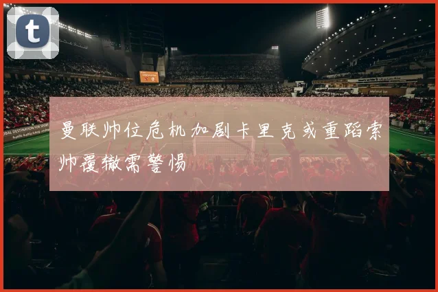 曼联帅位危机加剧卡里克或重蹈索帅覆辙需警惕