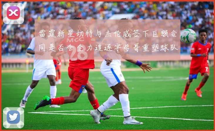 雷霆新星切特与杰伦威签下巨额合同是否会全力追逐字母哥重塑球队实力