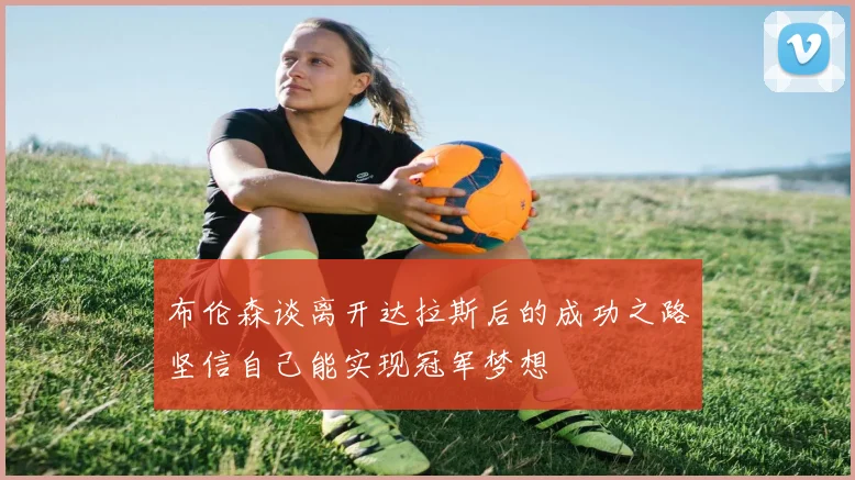 布伦森谈离开达拉斯后的成功之路坚信自己能实现冠军梦想