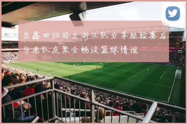 岳鑫回归旧主浙江队分享经验赛后与老队友聚会畅谈篮球情谊