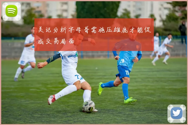 美记分析字母哥需施压雄鹿才能促成交易局面