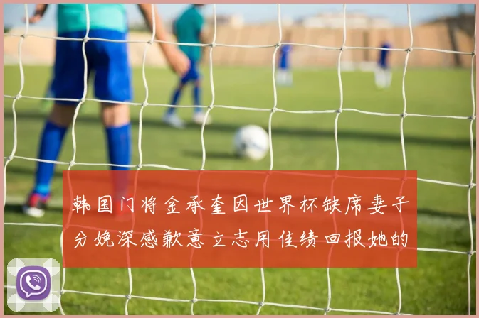 韩国门将金承奎因世界杯缺席妻子分娩深感歉意立志用佳绩回报她的支持