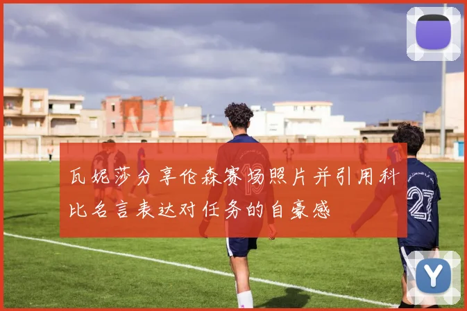 瓦妮莎分享伦森赛场照片并引用科比名言表达对任务的自豪感