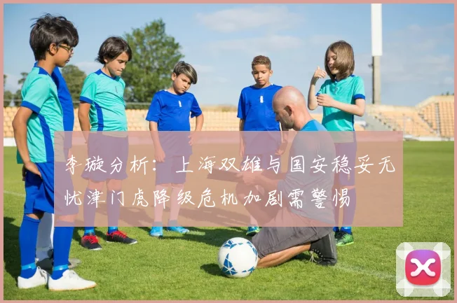 李璇分析：上海双雄与国安稳妥无忧津门虎降级危机加剧需警惕