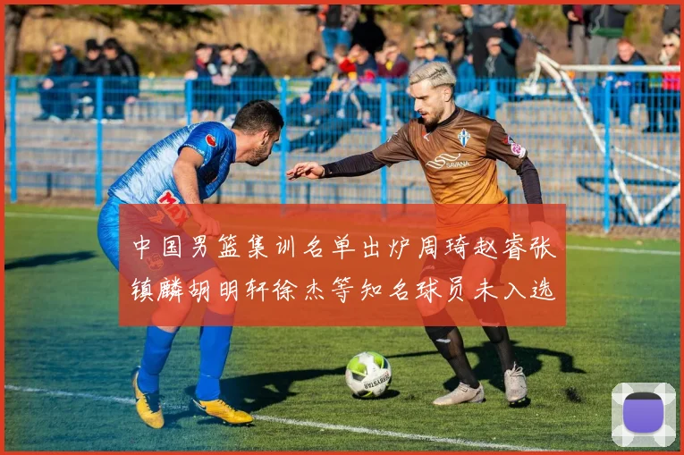 中国男篮集训名单出炉周琦赵睿张镇麟胡明轩徐杰等知名球员未入选