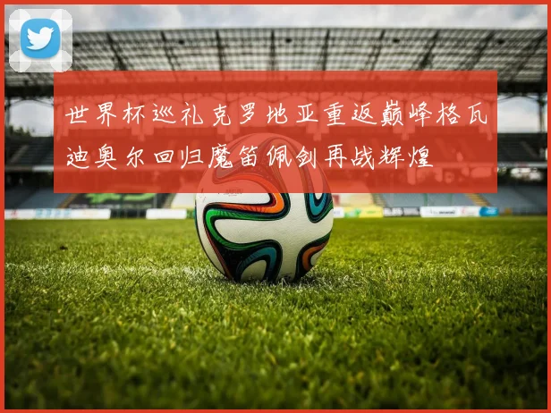 世界杯巡礼克罗地亚重返巅峰格瓦迪奥尔回归魔笛佩剑再战辉煌