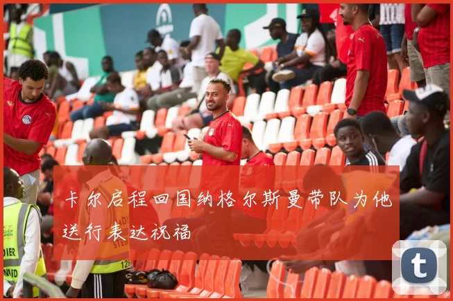 卡尔启程回国纳格尔斯曼带队为他送行表达祝福