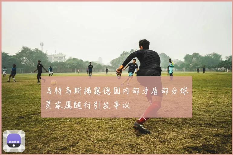 马特乌斯揭露德国内部矛盾部分球员家属随行引发争议