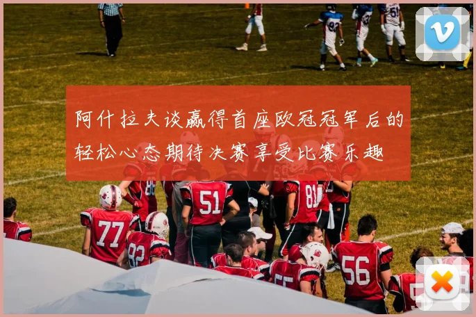 阿什拉夫谈赢得首座欧冠冠军后的轻松心态期待决赛享受比赛乐趣