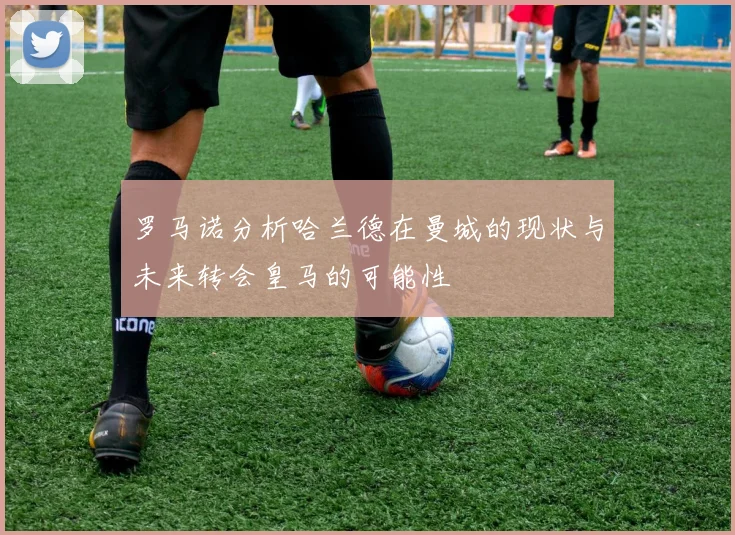罗马诺分析哈兰德在曼城的现状与未来转会皇马的可能性