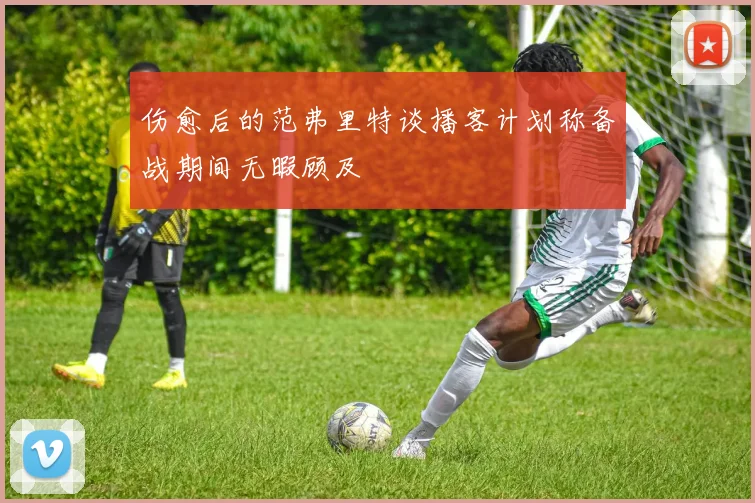 伤愈后的范弗里特谈播客计划称备战期间无暇顾及