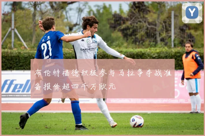布伦特福德积极参与马拉争夺战准备报价超四千万欧元
