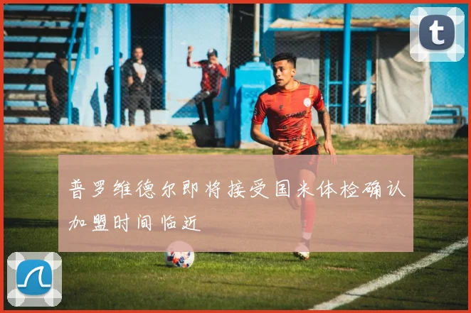 普罗维德尔即将接受国米体检确认加盟时间临近