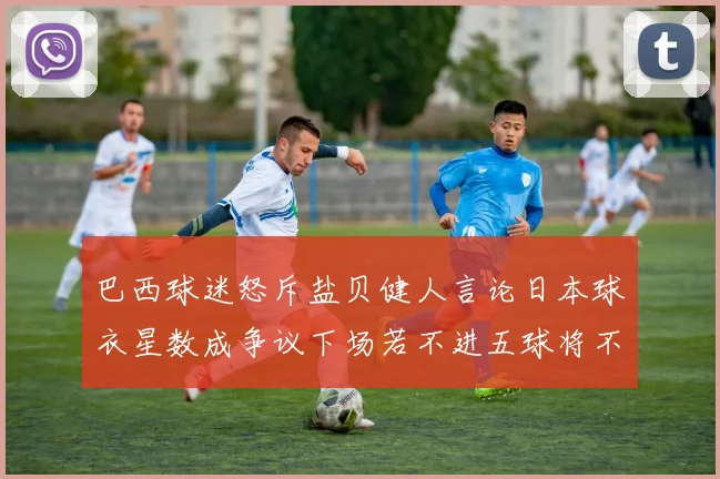 巴西球迷怒斥盐贝健人言论日本球衣星数成争议下场若不进五球将不庆祝