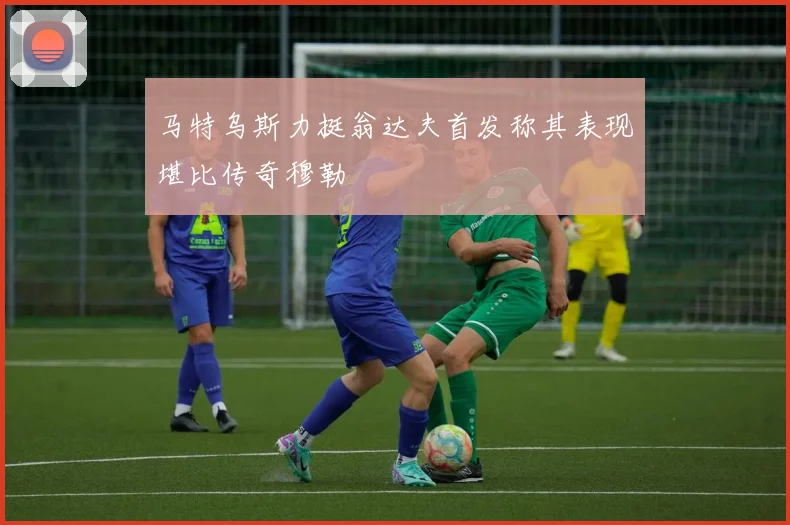 马特乌斯力挺翁达夫首发称其表现堪比传奇穆勒