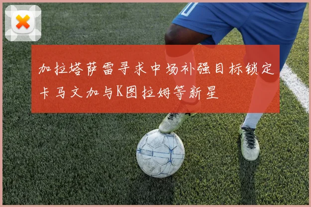 加拉塔萨雷寻求中场补强目标锁定卡马文加与K图拉姆等新星